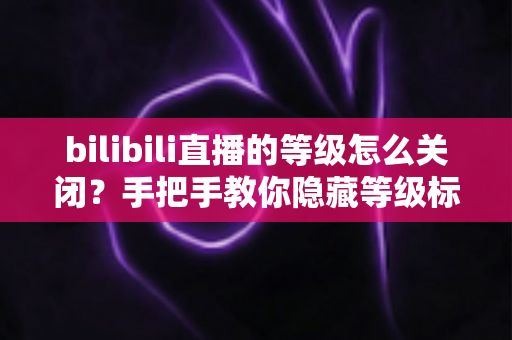 bilibili直播的等级怎么关闭？手把手教你隐藏等级标识的完整教程