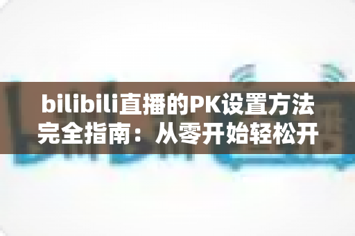 bilibili直播的PK设置方法完全指南：从零开始轻松开启连麦对战，快速提升直播间人气与互动热度