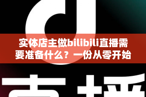 实体店主做bilibili直播需要准备什么?一份从零开始的完整直播筹备指南 实体店主做bilibili直播需要准备什么?一份从零开始的完整直播筹备指南