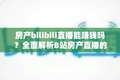房产bilibili直播能赚钱吗？全面解析B站房产直播的变现潜力与实操指南