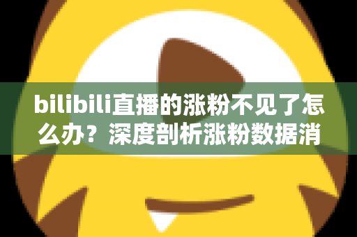 bilibili直播的涨粉不见了怎么办？深度剖析涨粉数据消失原因与快速恢复涨粉的实战指南