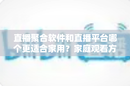 直播聚合软件和直播平台哪个更适合家用?家庭观看方案全面对比与实用选购指南 直播聚合软件和直播平台哪个更适合家用?家庭观看方案全面对比与实用选购指南