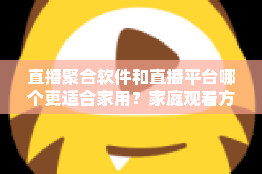 直播聚合软件和直播平台哪个更适合家用?家庭观看方案全面对比与实用选购指南 直播聚合软件和直播平台哪个更适合家用?家庭观看方案全面对比与实用选购指南