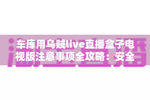 车库用乌贼live直播盒子电视版注意事项全攻略:安全安装、稳定运行与日常维护一站式指南 车库用乌贼live直播盒子电视版注意事项全攻略:安全安装、稳定运行与日常维护一站式指南