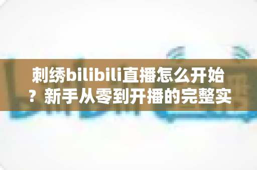 刺绣bilibili直播怎么开始？新手从零到开播的完整实战指南