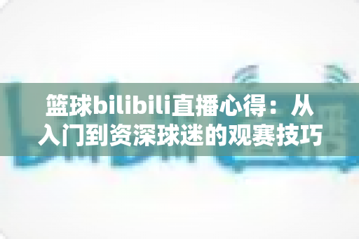 篮球bilibili直播心得：从入门到资深球迷的观赛技巧与实战经验全解析