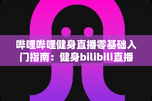 哔哩哔哩健身直播零基础入门指南：健身bilibili直播怎么开始第一步？全面解析从注册到开播的完整流程