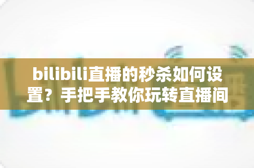 bilibili直播的秒杀如何设置？手把手教你玩转直播间秒杀，快速提升转化率与直播间热度