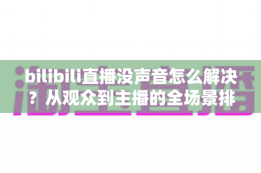 bilibili直播没声音怎么解决？从观众到主播的全场景排查指南