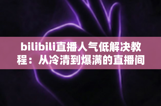 bilibili直播人气低解决教程：从冷清到爆满的直播间运营实战指南