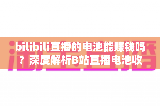 bilibili直播的电池能赚钱吗?深度解析B站直播电池收益机制与主播变现全攻略 bilibili直播的电池能赚钱吗?深度解析B站直播电池收益机制与主播变现全攻略