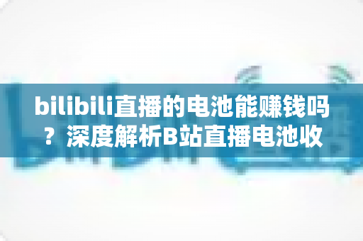 bilibili直播的电池能赚钱吗？深度解析B站直播电池收益机制与主播变现全攻略