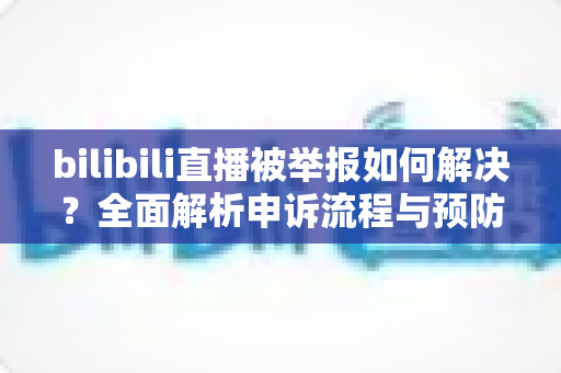 bilibili直播被举报如何解决？全面解析申诉流程与预防指南，助你快速恢复直播权益
