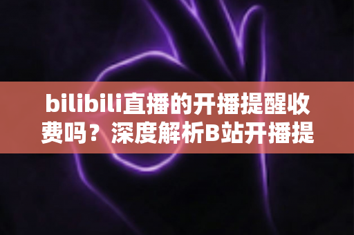 bilibili直播的开播提醒收费吗?深度解析B站开播提醒功能、免费开启方法与常见疑问全指南 bilibili直播的开播提醒收费吗?深度解析B站开播提醒功能、免费开启方法与常见疑问全指南