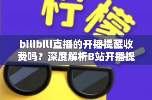 bilibili直播的开播提醒收费吗?深度解析B站开播提醒功能、免费开启方法与常见疑问全指南 bilibili直播的开播提醒收费吗?深度解析B站开播提醒功能、免费开启方法与常见疑问全指南