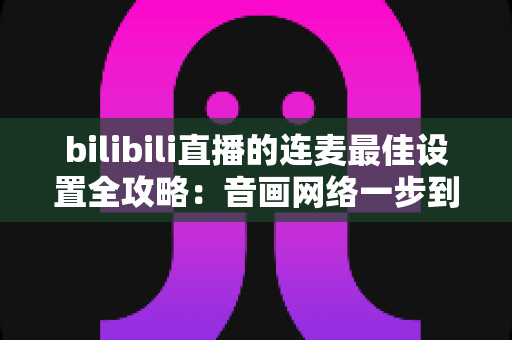 bilibili直播的连麦最佳设置全攻略：音画网络一步到位，轻松打造高质量互动直播间