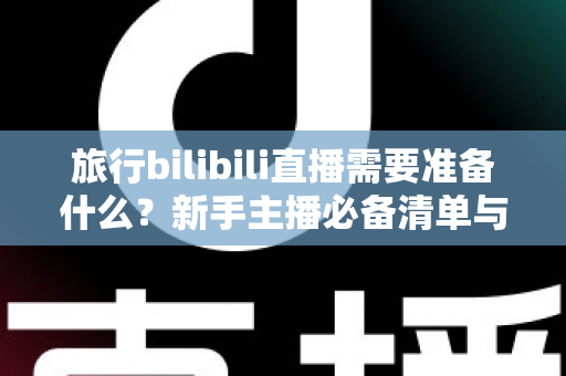 旅行bilibili直播需要准备什么？新手主播必备清单与实战攻略全解析