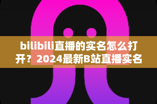 bilibili直播的实名怎么打开?2024最新B站直播实名认证完整攻略,新手主播必看指南 bilibili直播的实名怎么打开?2024最新B站直播实名认证完整攻略,新手主播必看指南