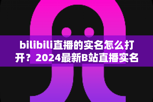 bilibili直播的实名怎么打开?2024最新B站直播实名认证完整攻略,新手主播必看指南 bilibili直播的实名怎么打开?2024最新B站直播实名认证完整攻略,新手主播必看指南