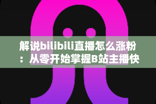 解说bilibili直播怎么涨粉：从零开始掌握B站主播快速吸粉的实战攻略与运营心得