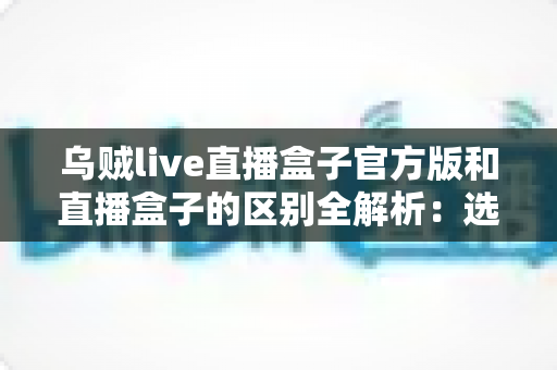 乌贼live直播盒子官方版和直播盒子的区别全解析：选对版本，畅享安全流畅的直播新体验