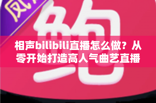 相声bilibili直播怎么做？从零开始打造高人气曲艺直播间的完整指南