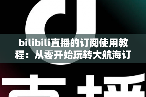 bilibili直播的订阅使用教程:从零开始玩转大航海订阅体系全攻略 bilibili直播的订阅使用教程:从零开始玩转大航海订阅体系全攻略