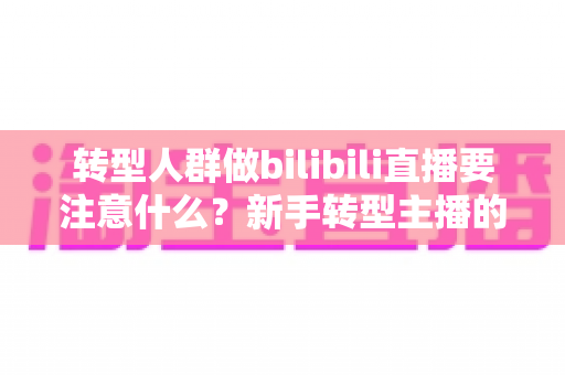 转型人群做bilibili直播要注意什么?新手转型主播的全方位实战指南 转型人群做bilibili直播要注意什么?新手转型主播的全方位实战指南
