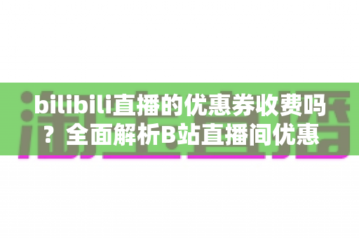 bilibili直播的优惠券收费吗?全面解析B站直播间优惠券的领取、使用与费用规则 bilibili直播的优惠券收费吗?全面解析B站直播间优惠券的领取、使用与费用规则