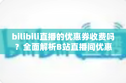bilibili直播的优惠券收费吗?全面解析B站直播间优惠券的领取、使用与费用规则 bilibili直播的优惠券收费吗?全面解析B站直播间优惠券的领取、使用与费用规则
