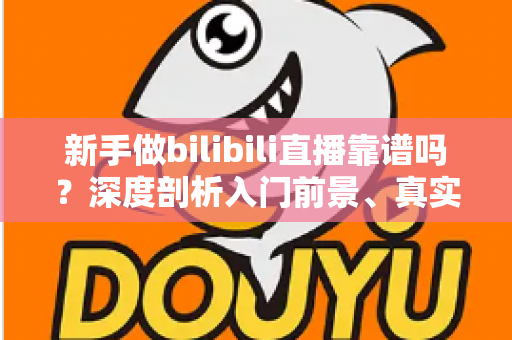 新手做bilibili直播靠谱吗？深度剖析入门前景、真实收益与实用避坑指南
