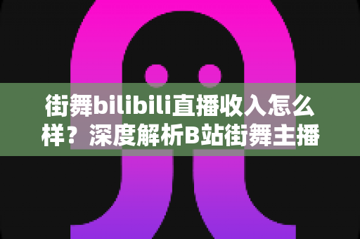 街舞bilibili直播收入怎么样？深度解析B站街舞主播的真实收益与变现之道