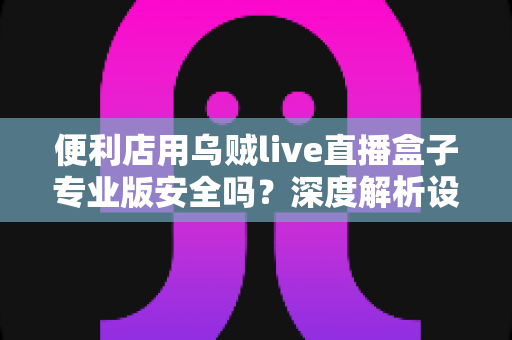 便利店用乌贼live直播盒子专业版安全吗?深度解析设备安全性与便利店使用指南 便利店用乌贼live直播盒子专业版安全吗?深度解析设备安全性与便利店使用指南