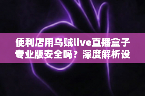 便利店用乌贼live直播盒子专业版安全吗？深度解析设备安全性与便利店使用指南