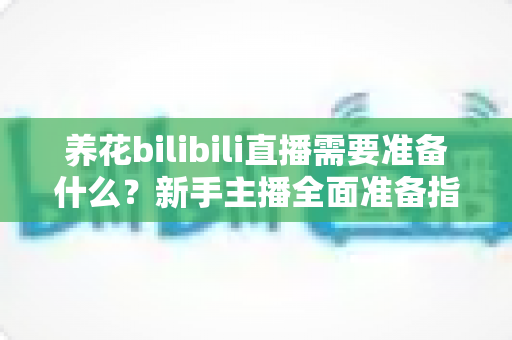 养花bilibili直播需要准备什么？新手主播全面准备指南与实战清单
