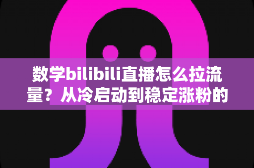 数学bilibili直播怎么拉流量？从冷启动到稳定涨粉的实战引流全攻略