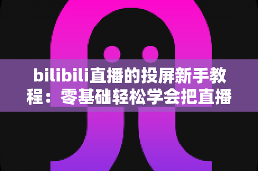bilibili直播的投屏新手教程：零基础轻松学会把直播搬上电视大屏的完整指南
