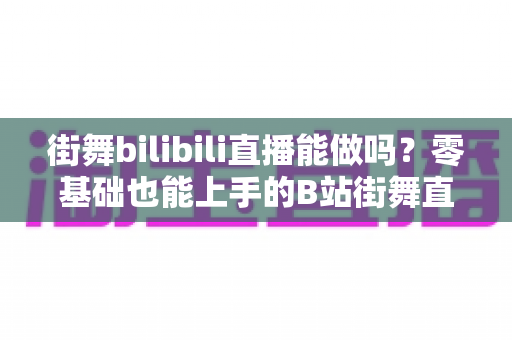 街舞bilibili直播能做吗?零基础也能上手的B站街舞直播全攻略与变现指南 街舞bilibili直播能做吗?零基础也能上手的B站街舞直播全攻略与变现指南
