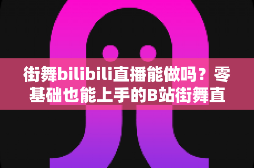街舞bilibili直播能做吗?零基础也能上手的B站街舞直播全攻略与变现指南 街舞bilibili直播能做吗?零基础也能上手的B站街舞直播全攻略与变现指南