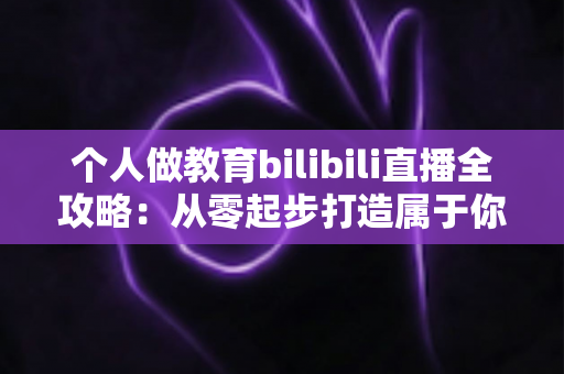 个人做教育bilibili直播全攻略：从零起步打造属于你的知识直播间