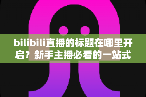 bilibili直播的标题在哪里开启?新手主播必看的一站式标题设置教程与引流优化指南 bilibili直播的标题在哪里开启?新手主播必看的一站式标题设置教程与引流优化指南