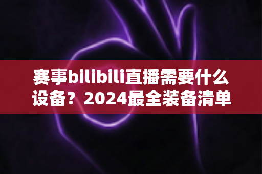 赛事bilibili直播需要什么设备?2024最全装备清单与搭建方案全解析 赛事bilibili直播需要什么设备?2024最全装备清单与搭建方案全解析