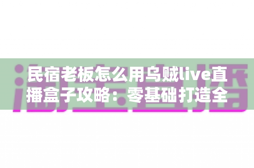 民宿老板怎么用乌贼live直播盒子攻略：零基础打造全天候引流直播间的完整指南