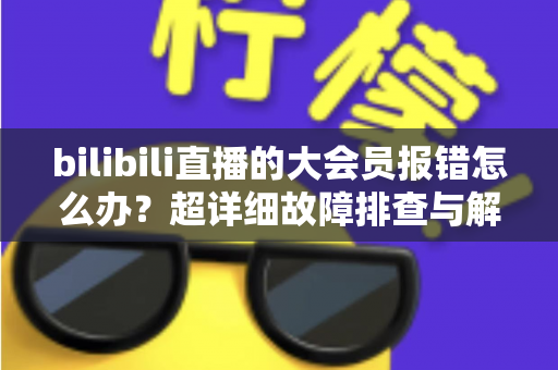 bilibili直播的大会员报错怎么办？超详细故障排查与解决方案全攻略