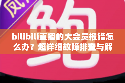 bilibili直播的大会员报错怎么办？超详细故障排查与解决方案全攻略