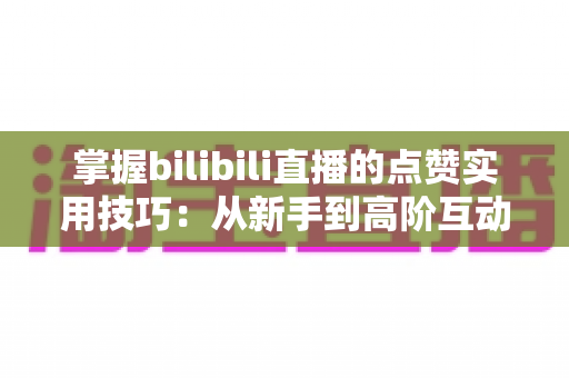 掌握bilibili直播的点赞实用技巧：从新手到高阶互动达人的完整进阶指南