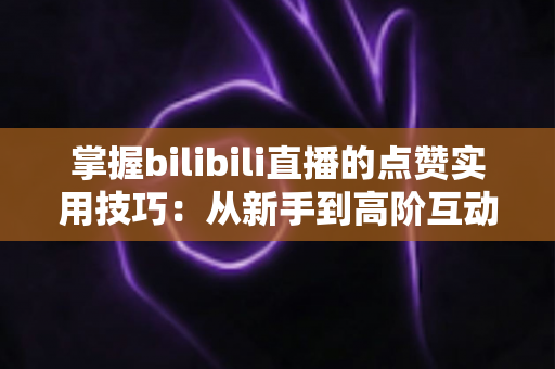 掌握bilibili直播的点赞实用技巧：从新手到高阶互动达人的完整进阶指南