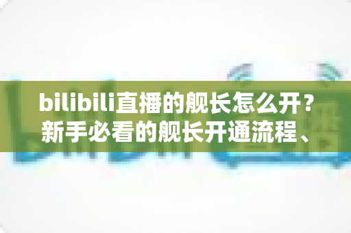 bilibili直播的舰长怎么开？新手必看的舰长开通流程、权益解析与避坑指南