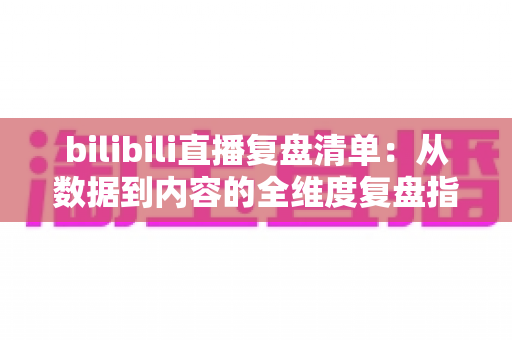 bilibili直播复盘清单：从数据到内容的全维度复盘指南，助你快速提升直播间人气