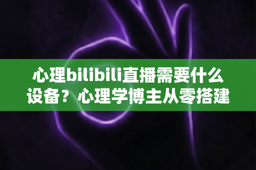心理bilibili直播需要什么设备？心理学博主从零搭建专业直播间的完整设备指南